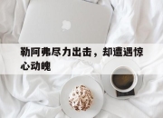 开云体育官网上-关于勒阿弗尽力出击，却遭遇惊心动魄的信息
